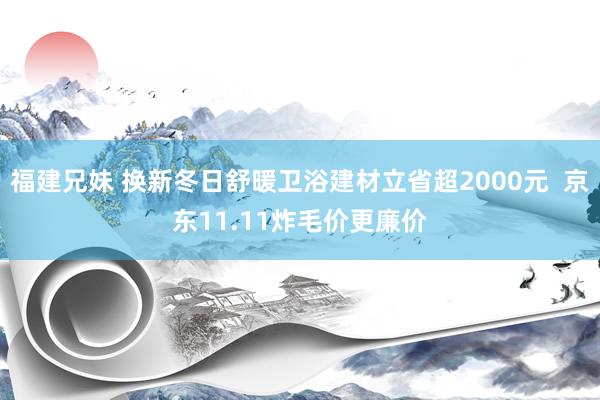 福建兄妹 换新冬日舒暖卫浴建材立省超2000元  京东11.11炸毛价更廉价