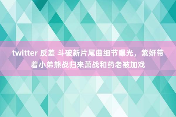 twitter 反差 斗破新片尾曲细节曝光，紫妍带着小弟熊战归来萧战和药老被加戏