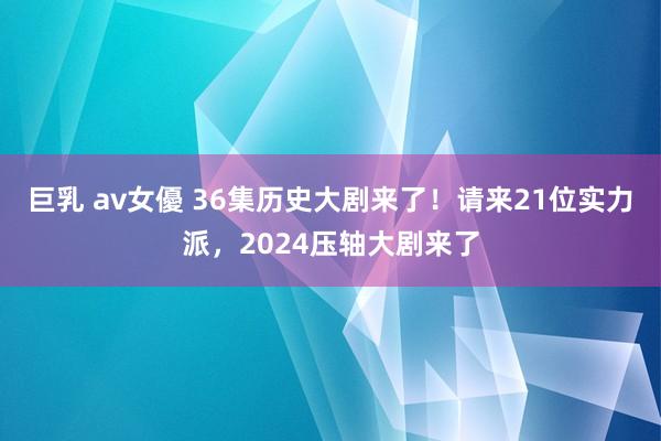 巨乳 av女優 36集历史大剧来了！请来21位实力派，2024压轴大剧来了